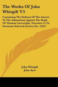 portada the works of john whitgift v3: containing the defense of the answer to the admonition against the reply of thomas cartwright, tractates 11-23, sermon (en Inglés)