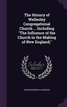 portada The History of Wellesley Congregational Church ... Including "The Influence of the Church in the Making of New England;" (en Inglés)