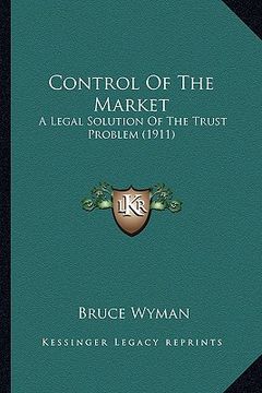 portada control of the market: a legal solution of the trust problem (1911) (en Inglés)