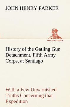 portada history of the gatling gun detachment, fifth army corps, at santiago with a few unvarnished truths concerning that expedition (in English)