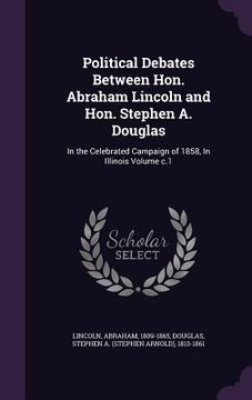 portada Political Debates Between Hon. Abraham Lincoln and Hon. Stephen A. Douglas: In the Celebrated Campaign of 1858, In Illinois Volume c.1