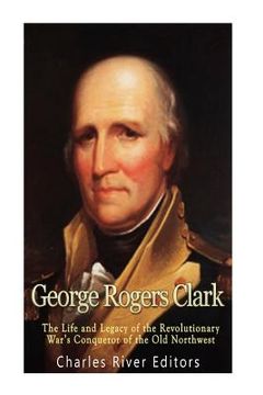 portada George Rogers Clark: The Life and Legacy of the Revolutionary War's Conqueror of the Old Northwest 