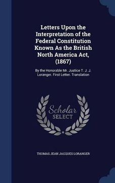 portada Letters Upon the Interpretation of the Federal Constitution Known As the British North America Act, (1867): By the Honorable Mr. Justice T. J. J. Loranger. First Letter. Translation