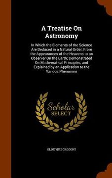 portada A Treatise On Astronomy: In Which the Elements of the Science Are Deduced in a Natural Order, From the Appearances of the Heavens to an Observe (in English)