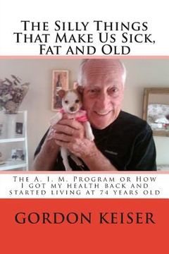 portada The Silly Things That Make Us Sick, Fat and Old: The A. I. M. Program or How I got my health back and started living again at 74 years old (en Inglés)