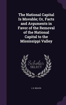 portada The National Capital Is Movable; Or, Facts and Arguments in Favor of the Removal of the National Capital to the Mississippi Valley (en Inglés)