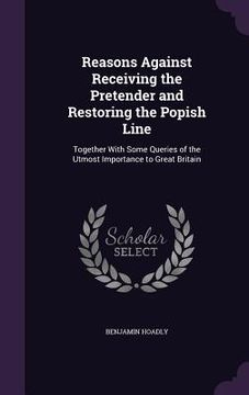 portada Reasons Against Receiving the Pretender and Restoring the Popish Line: Together With Some Queries of the Utmost Importance to Great Britain