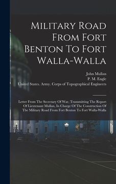 portada Military Road From Fort Benton To Fort Walla-walla: Letter From The Secretary Of War, Transmitting The Report Of Lieutenant Mullan, In Charge Of The C