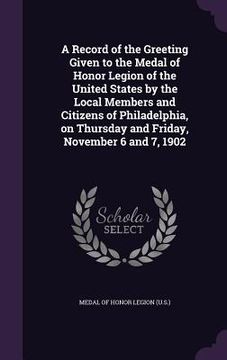 portada A Record of the Greeting Given to the Medal of Honor Legion of the United States by the Local Members and Citizens of Philadelphia, on Thursday and Fr (en Inglés)