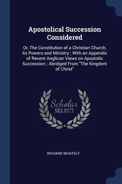 portada Apostolical Succession Considered: Or, The Constitution of a Christian Church, its Powers and Ministry; With an Appendix of Recent Anglican Views on A (en Inglés)