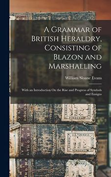 portada A Grammar of British Heraldry, Consisting of Blazon and Marshalling; With an Introduction on the Rise and Progress of Symbols and Ensigns (en Inglés)