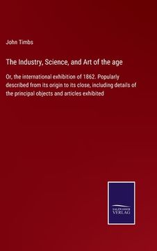 portada The Industry, Science, and Art of the age: Or, the international exhibition of 1862. Popularly described from its origin to its close, including detai (en Inglés)