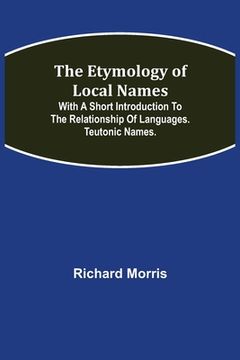 portada The Etymology of Local Names; With a short introduction to the relationship of languages. Teutonic names. (en Inglés)