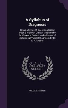 portada A Syllabus of Diagnosis: Being a Series of Questions Based Upon a Work On Clinical Medicine by Dr. Clarence Bartlett, and a Course of Lectures (en Inglés)