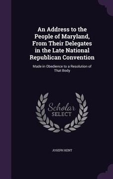 portada An Address to the People of Maryland, From Their Delegates in the Late National Republican Convention: Made in Obedience to a Resolution of That Body