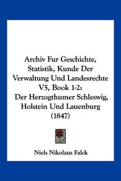 portada Archiv Fur Geschichte, Statistik, Kunde Der Verwaltung Und Landesrechte V5, Book 1-2: Der Herzogthumer Schleswig, Holstein Und Lauenburg (1847) (en Alemán)