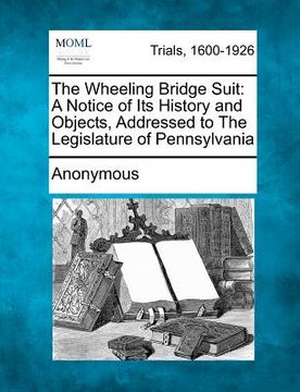 portada the wheeling bridge suit: a notice of its history and objects, addressed to the legislature of pennsylvania (en Inglés)