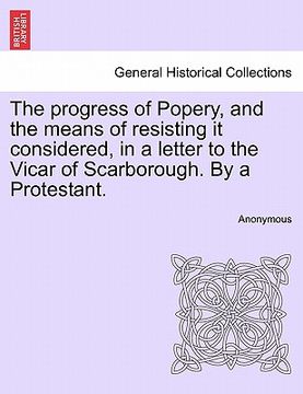 portada the progress of popery, and the means of resisting it considered, in a letter to the vicar of scarborough. by a protestant. (en Inglés)