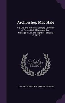 portada Archbishop Mac Hale: His Life and Times: a Lecture Delivered at Turner Hall, Milwaukee Ave., Chicago, Ill., on the Night of February 15, 18 (en Inglés)