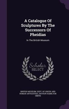 portada A Catalogue Of Sculptures By The Successors Of Pheidias: In The British Museum (en Inglés)