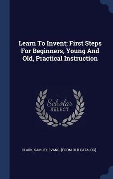 portada Learn To Invent; First Steps For Beginners, Young And Old, Practical Instruction (en Inglés)