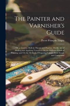 portada The Painter and Varnisher's Guide: Or, a Treatise, Both in Theory and Practice, on the art of Making and Applying Varnishes, on the Different Kinds of. Of Preparing Colours Both Simple and Compound (en Inglés)