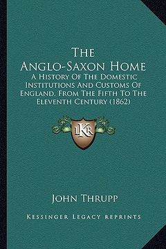 portada the anglo-saxon home: a history of the domestic institutions and customs of england, from the fifth to the eleventh century (1862) (en Inglés)