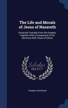 portada The Life and Morals of Jesus of Nazareth: Extracted Textually From the Gospels, Together With a Comparison of His Doctrines With Those of Others (en Inglés)