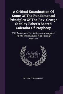 portada A Critical Examination Of Some Of The Fundamental Principles Of The Rev. George Stanley Faber's Sacred Calendar Of Prophecy: With An Answer To His Arg (en Inglés)