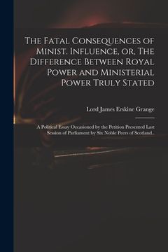 portada The Fatal Consequences of Minist. Influence, or, The Difference Between Royal Power and Ministerial Power Truly Stated: a Political Essay Occasioned b (en Inglés)