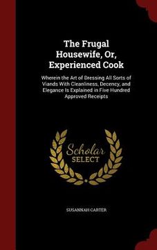 portada The Frugal Housewife, Or, Experienced Cook: Wherein the Art of Dressing All Sorts of Viands With Cleanliness, Decency, and Elegance Is Explained in Fi