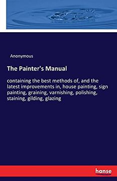 portada The Painter'S Manual: Containing the Best Methods of, and the Latest Improvements in, House Painting, Sign Painting, Graining, Varnishing, Polishing, Staining, Gilding, Glazing (en Inglés)