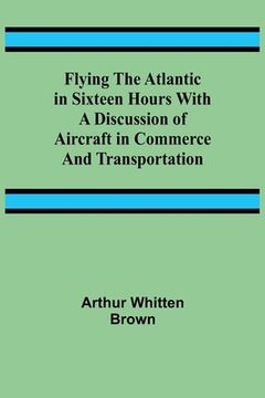 portada Flying the Atlantic in Sixteen Hours With a Discussion of Aircraft in Commerce and Transportation (en Inglés)