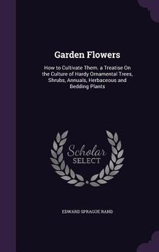 portada Garden Flowers: How to Cultivate Them. a Treatise On the Culture of Hardy Ornamental Trees, Shrubs, Annuals, Herbaceous and Bedding Pl (en Inglés)