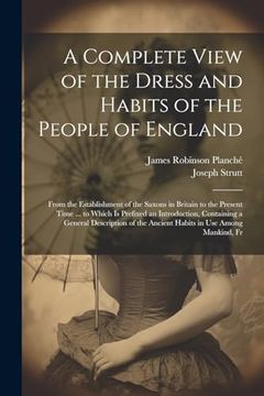 A Complete View of the Dress and Habits of the People of England: From the Establishment of the Saxons in Britain to the Present Time. To Which is. The Ancient Habits in use Among Mankind, fr (en Inglés)