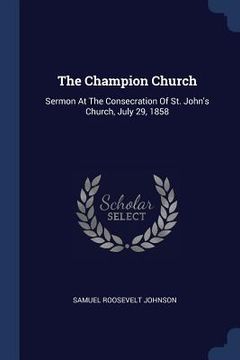 portada The Champion Church: Sermon At The Consecration Of St. John's Church, July 29, 1858 (en Inglés)