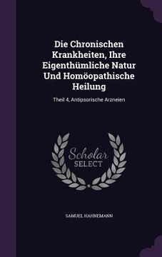 portada Die Chronischen Krankheiten, Ihre Eigenthümliche Natur Und Homöopathische Heilung: Theil 4, Antipsorische Arzneien (en Inglés)