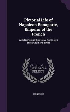 portada Pictorial Life of Napoleon Bonaparte, Emperor of the French: With Numerous Illustrative Anecdotes of His Court and Times (en Inglés)