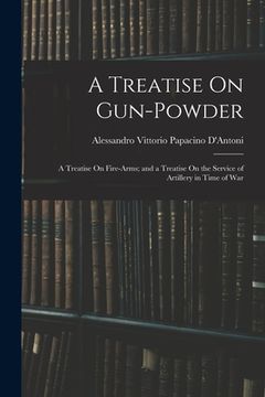 portada A Treatise On Gun-Powder: A Treatise On Fire-Arms; and a Treatise On the Service of Artillery in Time of War (en Inglés)