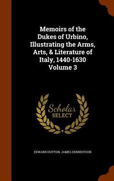portada Memoirs of the Dukes of Urbino, Illustrating the Arms, Arts, & Literature of Italy, 1440-1630 Volume 3 (en Inglés)