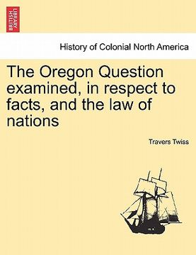 portada the oregon question examined, in respect to facts, and the law of nations (en Inglés)