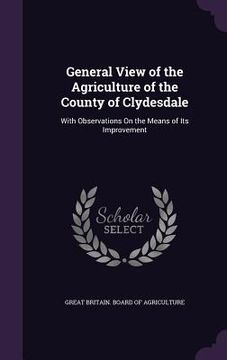 portada General View of the Agriculture of the County of Clydesdale: With Observations On the Means of Its Improvement (en Inglés)