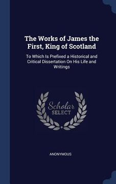 portada The Works of James the First, King of Scotland: To Which Is Prefixed a Historical and Critical Dissertation On His Life and Writings (en Inglés)