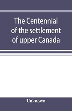 portada The Centennial of the Settlement of Upper Canada by the United Empire Loyalists, 1784-1884 the Celebrations at Adolphustown, Toronto and Niagara 