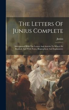portada The Letters Of Junius Complete: Interspersed With The Letters And Articles To Which He Replied, And With Notes, Biographical And Explanatory (en Inglés)