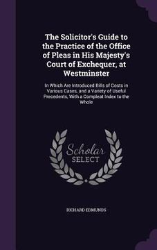 portada The Solicitor's Guide to the Practice of the Office of Pleas in His Majesty's Court of Exchequer, at Westminster: In Which Are Introduced Bills of Cos (en Inglés)