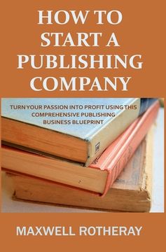 How to Start a Publishing Company: Turn Your Passion into Profit Using This Comprehensive Publishing Business Blueprint (en Inglés)