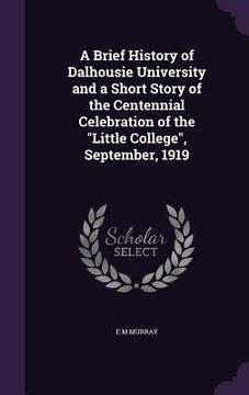 portada A Brief History of Dalhousie University and a Short Story of the Centennial Celebration of the "Little College", September, 1919 (en Inglés)