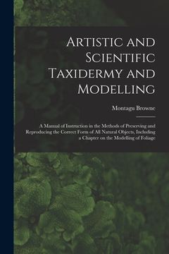 portada Artistic and Scientific Taxidermy and Modelling; a Manual of Instruction in the Methods of Preserving and Reproducing the Correct Form of all Natural (en Inglés)