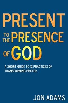 portada Present to the Presence of God: A short guide to 12 practices of transforming prayer (en Inglés)
